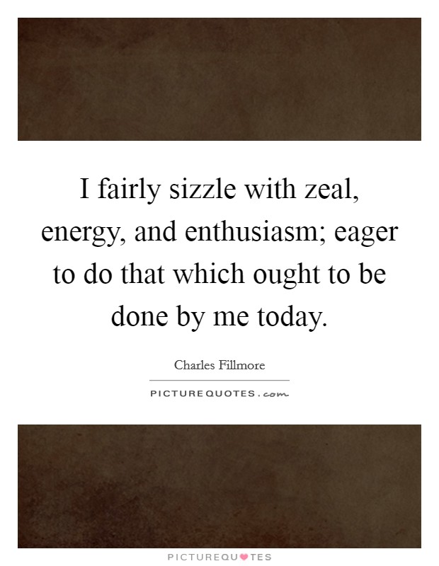 I fairly sizzle with zeal, energy, and enthusiasm; eager to do that which ought to be done by me today. Picture Quote #1