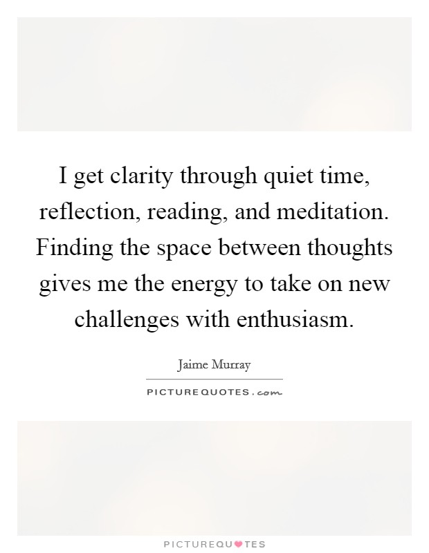 I get clarity through quiet time, reflection, reading, and meditation. Finding the space between thoughts gives me the energy to take on new challenges with enthusiasm. Picture Quote #1