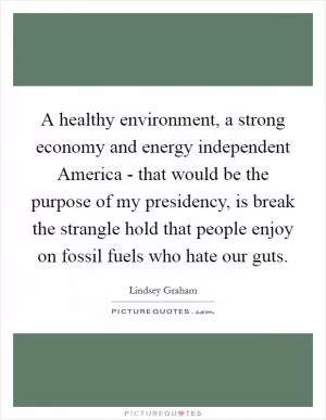 A healthy environment, a strong economy and energy independent America - that would be the purpose of my presidency, is break the strangle hold that people enjoy on fossil fuels who hate our guts Picture Quote #1