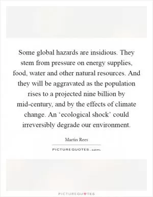 Some global hazards are insidious. They stem from pressure on energy supplies, food, water and other natural resources. And they will be aggravated as the population rises to a projected nine billion by mid-century, and by the effects of climate change. An ‘ecological shock’ could irreversibly degrade our environment Picture Quote #1