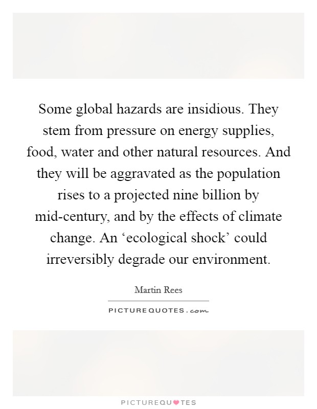 Some global hazards are insidious. They stem from pressure on energy supplies, food, water and other natural resources. And they will be aggravated as the population rises to a projected nine billion by mid-century, and by the effects of climate change. An ‘ecological shock' could irreversibly degrade our environment. Picture Quote #1