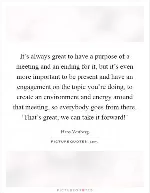 It’s always great to have a purpose of a meeting and an ending for it, but it’s even more important to be present and have an engagement on the topic you’re doing, to create an environment and energy around that meeting, so everybody goes from there, ‘That’s great; we can take it forward!’ Picture Quote #1