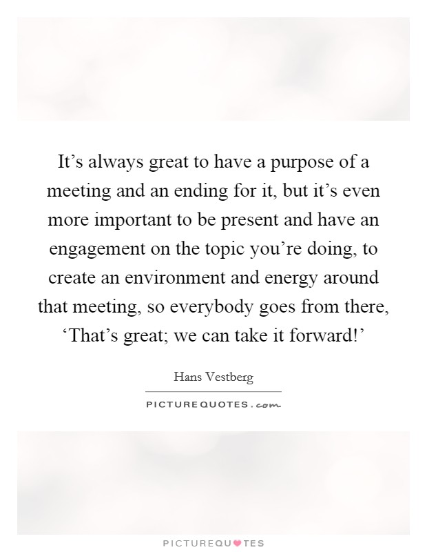 It's always great to have a purpose of a meeting and an ending for it, but it's even more important to be present and have an engagement on the topic you're doing, to create an environment and energy around that meeting, so everybody goes from there, ‘That's great; we can take it forward!' Picture Quote #1