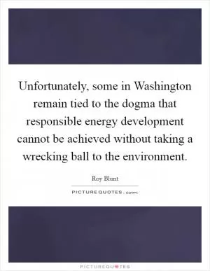 Unfortunately, some in Washington remain tied to the dogma that responsible energy development cannot be achieved without taking a wrecking ball to the environment Picture Quote #1