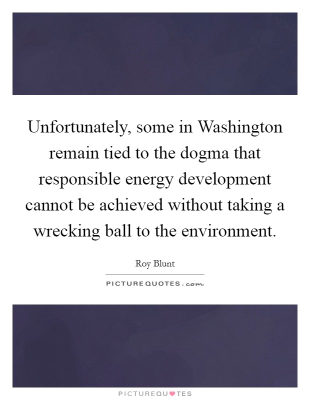 Unfortunately, some in Washington remain tied to the dogma that responsible energy development cannot be achieved without taking a wrecking ball to the environment. Picture Quote #1