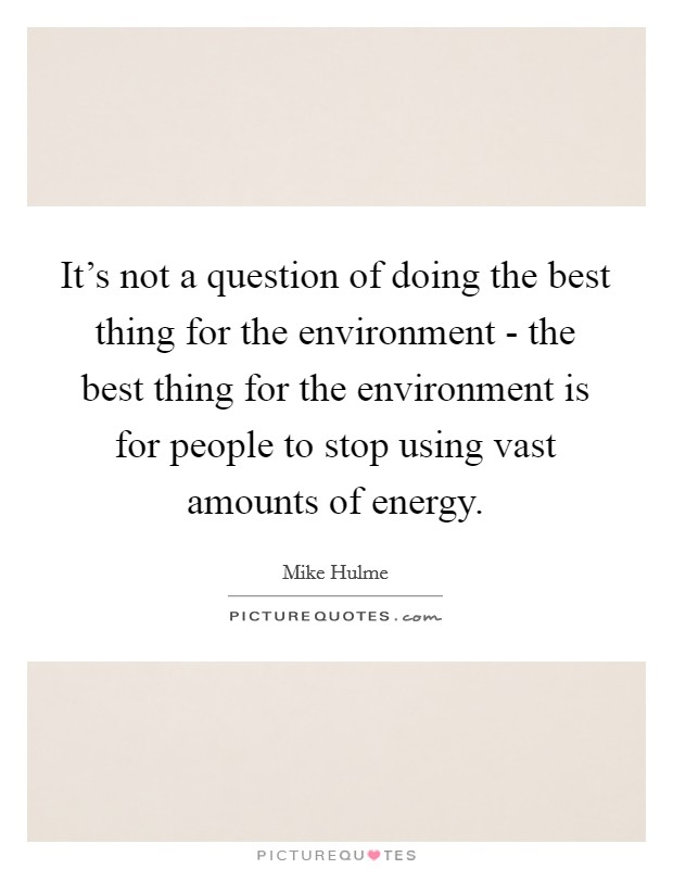 It's not a question of doing the best thing for the environment - the best thing for the environment is for people to stop using vast amounts of energy. Picture Quote #1