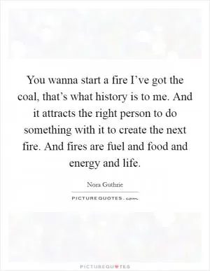 You wanna start a fire I’ve got the coal, that’s what history is to me. And it attracts the right person to do something with it to create the next fire. And fires are fuel and food and energy and life Picture Quote #1