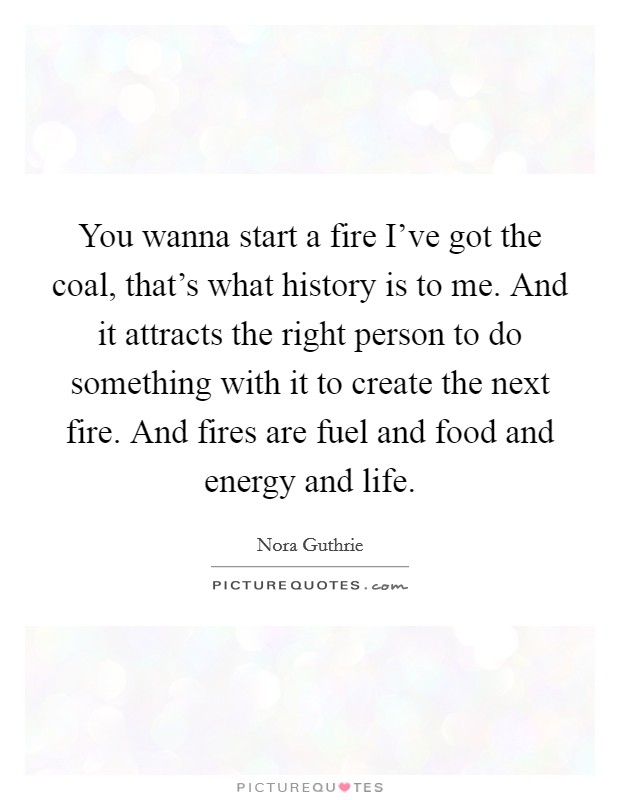 You wanna start a fire I've got the coal, that's what history is to me. And it attracts the right person to do something with it to create the next fire. And fires are fuel and food and energy and life. Picture Quote #1