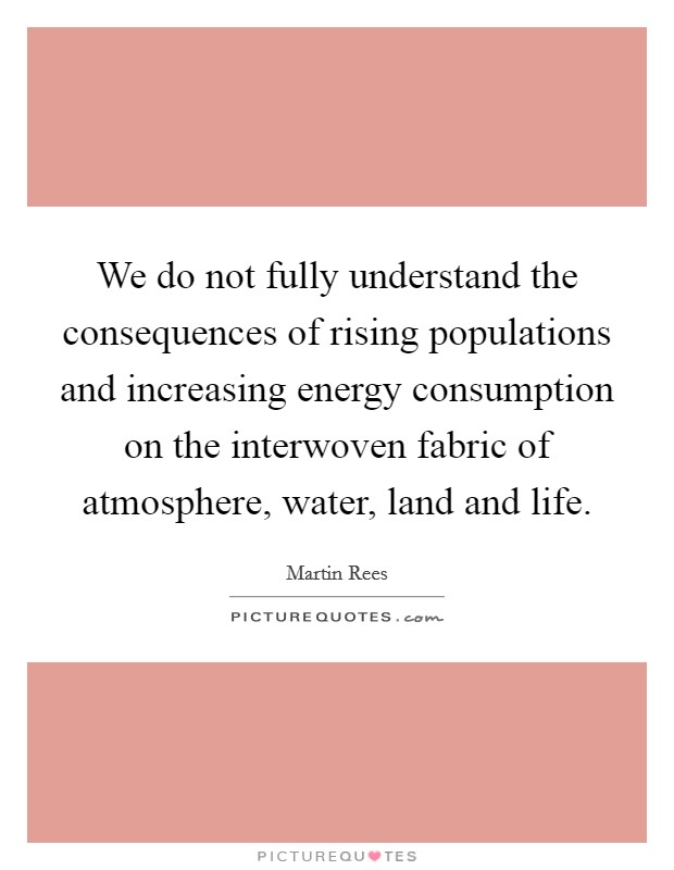 We do not fully understand the consequences of rising populations and increasing energy consumption on the interwoven fabric of atmosphere, water, land and life. Picture Quote #1