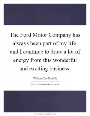 The Ford Motor Company has always been part of my life, and I continue to draw a lot of energy from this wonderful and exciting business Picture Quote #1