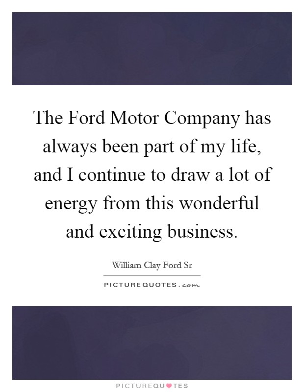 The Ford Motor Company has always been part of my life, and I continue to draw a lot of energy from this wonderful and exciting business. Picture Quote #1