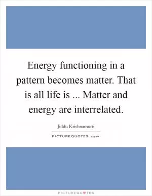 Energy functioning in a pattern becomes matter. That is all life is ... Matter and energy are interrelated Picture Quote #1