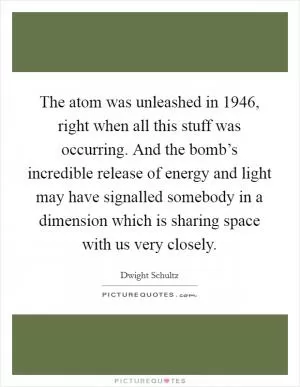The atom was unleashed in 1946, right when all this stuff was occurring. And the bomb’s incredible release of energy and light may have signalled somebody in a dimension which is sharing space with us very closely Picture Quote #1