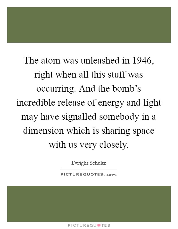 The atom was unleashed in 1946, right when all this stuff was occurring. And the bomb's incredible release of energy and light may have signalled somebody in a dimension which is sharing space with us very closely. Picture Quote #1
