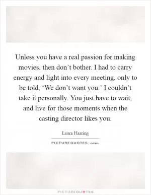 Unless you have a real passion for making movies, then don’t bother. I had to carry energy and light into every meeting, only to be told, ‘We don’t want you.’ I couldn’t take it personally. You just have to wait, and live for those moments when the casting director likes you Picture Quote #1