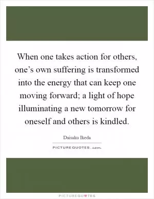 When one takes action for others, one’s own suffering is transformed into the energy that can keep one moving forward; a light of hope illuminating a new tomorrow for oneself and others is kindled Picture Quote #1