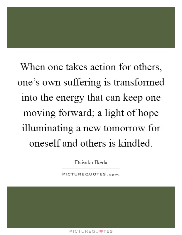 When one takes action for others, one's own suffering is transformed into the energy that can keep one moving forward; a light of hope illuminating a new tomorrow for oneself and others is kindled. Picture Quote #1