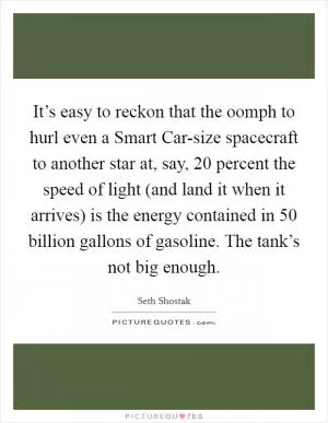 It’s easy to reckon that the oomph to hurl even a Smart Car-size spacecraft to another star at, say, 20 percent the speed of light (and land it when it arrives) is the energy contained in 50 billion gallons of gasoline. The tank’s not big enough Picture Quote #1
