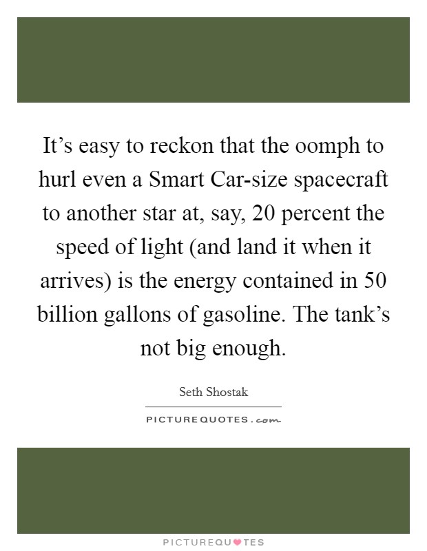 It's easy to reckon that the oomph to hurl even a Smart Car-size spacecraft to another star at, say, 20 percent the speed of light (and land it when it arrives) is the energy contained in 50 billion gallons of gasoline. The tank's not big enough. Picture Quote #1