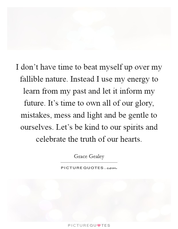 I don't have time to beat myself up over my fallible nature. Instead I use my energy to learn from my past and let it inform my future. It's time to own all of our glory, mistakes, mess and light and be gentle to ourselves. Let's be kind to our spirits and celebrate the truth of our hearts. Picture Quote #1