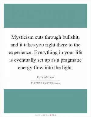 Mysticism cuts through bullshit, and it takes you right there to the experience. Everything in your life is eventually set up as a pragmatic energy flow into the light Picture Quote #1