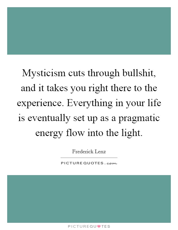Mysticism cuts through bullshit, and it takes you right there to the experience. Everything in your life is eventually set up as a pragmatic energy flow into the light. Picture Quote #1