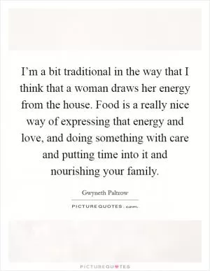 I’m a bit traditional in the way that I think that a woman draws her energy from the house. Food is a really nice way of expressing that energy and love, and doing something with care and putting time into it and nourishing your family Picture Quote #1