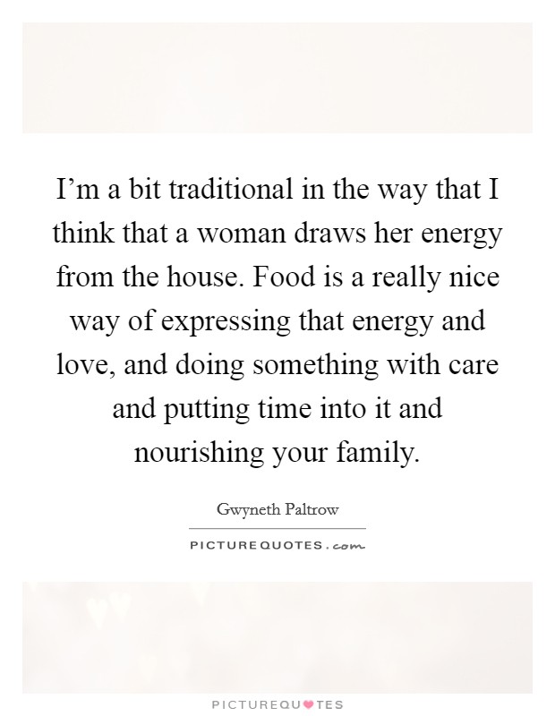 I'm a bit traditional in the way that I think that a woman draws her energy from the house. Food is a really nice way of expressing that energy and love, and doing something with care and putting time into it and nourishing your family. Picture Quote #1