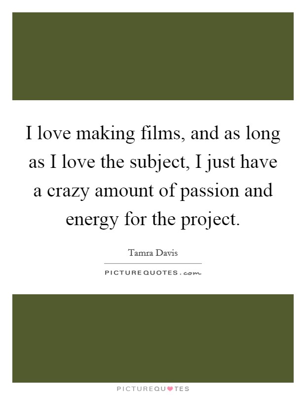 I love making films, and as long as I love the subject, I just have a crazy amount of passion and energy for the project. Picture Quote #1