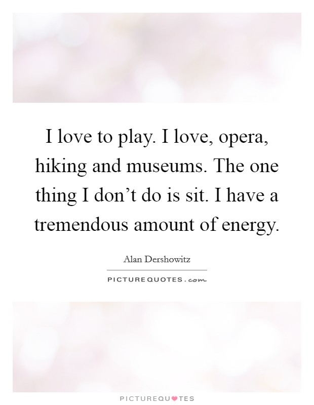 I love to play. I love, opera, hiking and museums. The one thing I don't do is sit. I have a tremendous amount of energy. Picture Quote #1