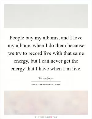 People buy my albums, and I love my albums when I do them because we try to record live with that same energy, but I can never get the energy that I have when I’m live Picture Quote #1