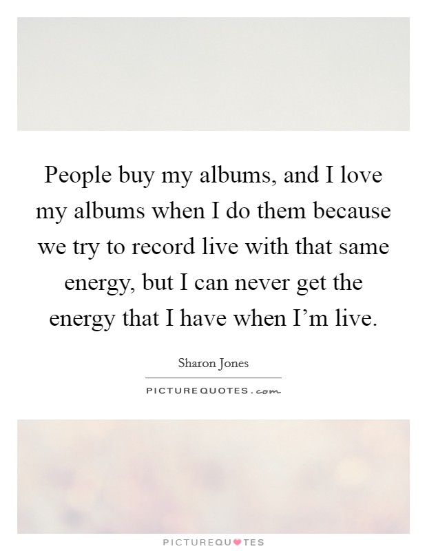 People buy my albums, and I love my albums when I do them because we try to record live with that same energy, but I can never get the energy that I have when I'm live. Picture Quote #1