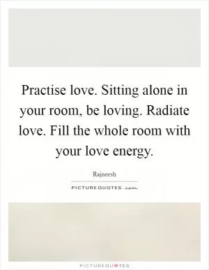 Practise love. Sitting alone in your room, be loving. Radiate love. Fill the whole room with your love energy Picture Quote #1