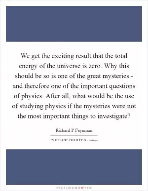 We get the exciting result that the total energy of the universe is zero. Why this should be so is one of the great mysteries - and therefore one of the important questions of physics. After all, what would be the use of studying physics if the mysteries were not the most important things to investigate? Picture Quote #1