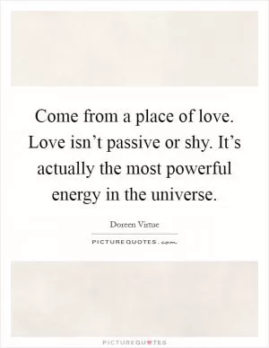 Come from a place of love. Love isn’t passive or shy. It’s actually the most powerful energy in the universe Picture Quote #1