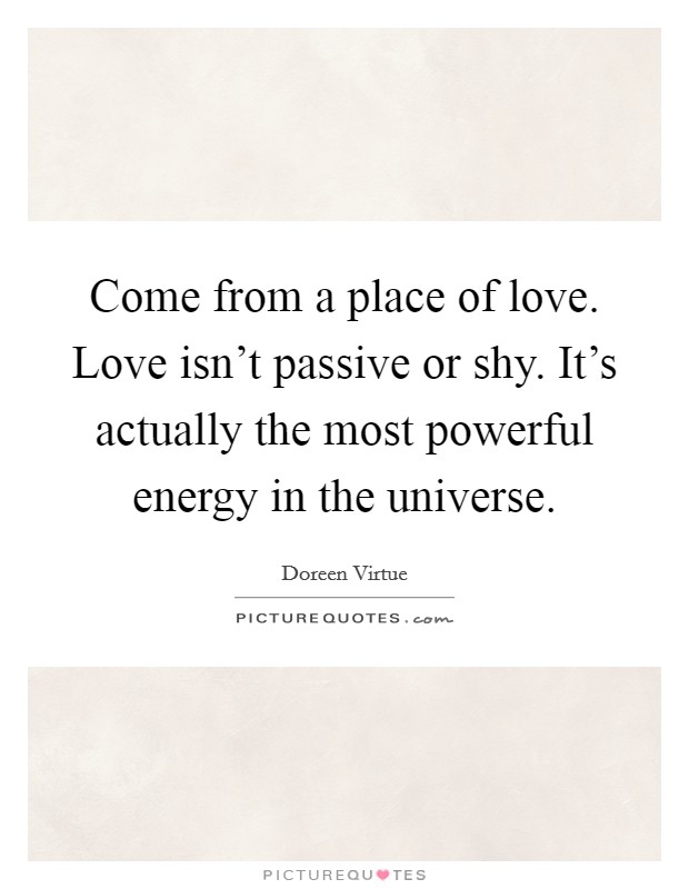 Come from a place of love. Love isn't passive or shy. It's actually the most powerful energy in the universe. Picture Quote #1