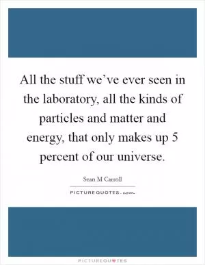 All the stuff we’ve ever seen in the laboratory, all the kinds of particles and matter and energy, that only makes up 5 percent of our universe Picture Quote #1