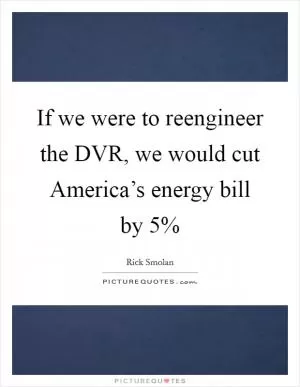 If we were to reengineer the DVR, we would cut America’s energy bill by 5% Picture Quote #1