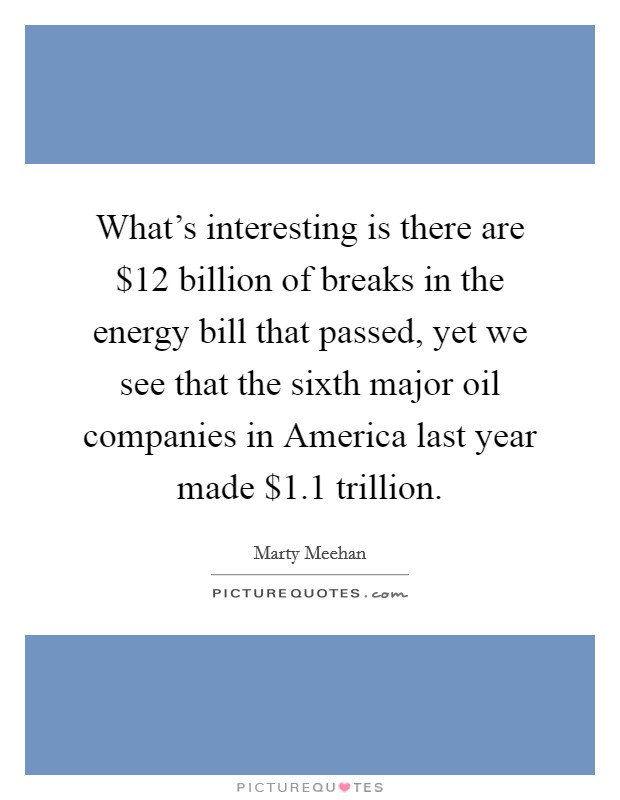 What's interesting is there are $12 billion of breaks in the energy bill that passed, yet we see that the sixth major oil companies in America last year made $1.1 trillion. Picture Quote #1