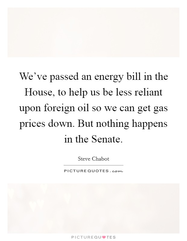 We've passed an energy bill in the House, to help us be less reliant upon foreign oil so we can get gas prices down. But nothing happens in the Senate. Picture Quote #1