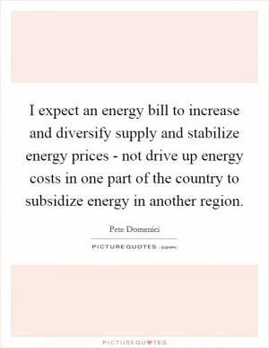 I expect an energy bill to increase and diversify supply and stabilize energy prices - not drive up energy costs in one part of the country to subsidize energy in another region Picture Quote #1