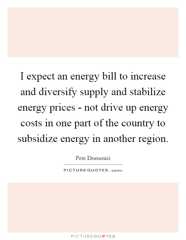 I expect an energy bill to increase and diversify supply and stabilize energy prices - not drive up energy costs in one part of the country to subsidize energy in another region. Picture Quote #1