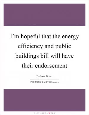 I’m hopeful that the energy efficiency and public buildings bill will have their endorsement Picture Quote #1