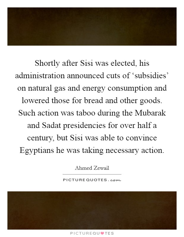 Shortly after Sisi was elected, his administration announced cuts of ‘subsidies' on natural gas and energy consumption and lowered those for bread and other goods. Such action was taboo during the Mubarak and Sadat presidencies for over half a century, but Sisi was able to convince Egyptians he was taking necessary action. Picture Quote #1