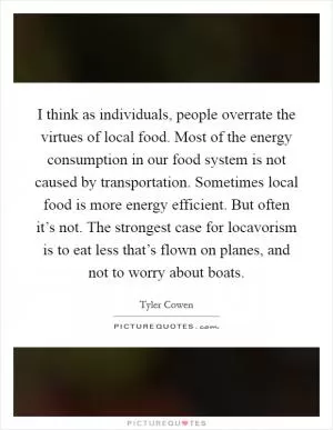 I think as individuals, people overrate the virtues of local food. Most of the energy consumption in our food system is not caused by transportation. Sometimes local food is more energy efficient. But often it’s not. The strongest case for locavorism is to eat less that’s flown on planes, and not to worry about boats Picture Quote #1