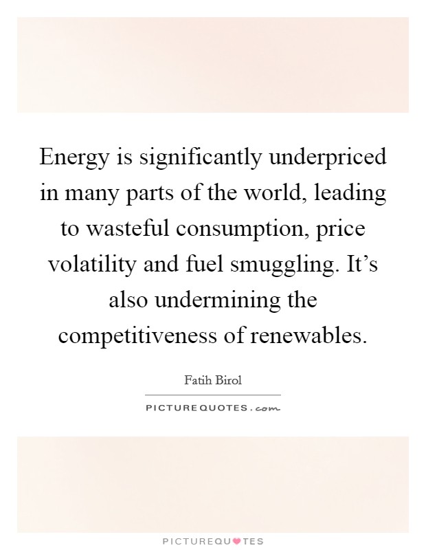 Energy is significantly underpriced in many parts of the world, leading to wasteful consumption, price volatility and fuel smuggling. It's also undermining the competitiveness of renewables. Picture Quote #1