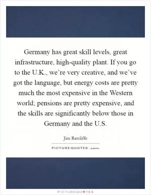 Germany has great skill levels, great infrastructure, high-quality plant. If you go to the U.K., we’re very creative, and we’ve got the language, but energy costs are pretty much the most expensive in the Western world; pensions are pretty expensive, and the skills are significantly below those in Germany and the U.S Picture Quote #1