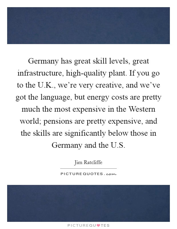 Germany has great skill levels, great infrastructure, high-quality plant. If you go to the U.K., we're very creative, and we've got the language, but energy costs are pretty much the most expensive in the Western world; pensions are pretty expensive, and the skills are significantly below those in Germany and the U.S. Picture Quote #1