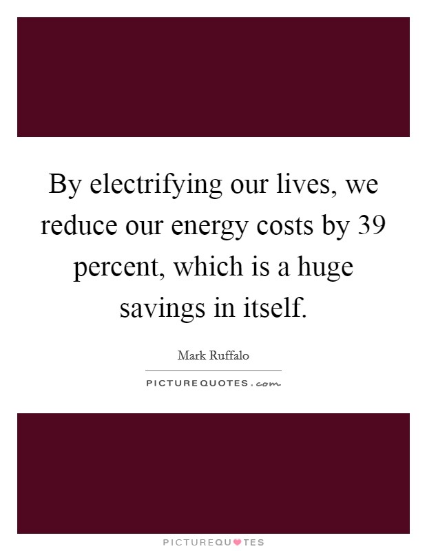 By electrifying our lives, we reduce our energy costs by 39 percent, which is a huge savings in itself. Picture Quote #1