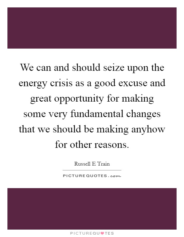 We can and should seize upon the energy crisis as a good excuse and great opportunity for making some very fundamental changes that we should be making anyhow for other reasons. Picture Quote #1